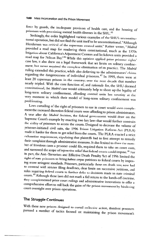 "160. Mass incarceration and the Prison Movement

fore: by guards, the inidequate provison of heith care, and the housing of
Prisoners with preevsing mental health illnesses inthe SHU"

Scrkingly, the order highlighted various examples of the SHU’ unconaieu-
{tonal operation, but did not find the unit itsef to be unconstiitional.“Although
Henderson ws crircal of the supermax coutiol units” Reiter weites"Mafd
provided a roid map for resdering them consttutional, mich as the 19708
litigation abou Califormas Adjustment Centers and lockdown units provided »
road map for Pelican Bay." While this opinion applied prior prisoner sight”
ase law it also drew on a legal framework that set linits en soltary conte,
‘ment, bot never required the complete eliminatien ofits practice, The Modell
ruling extended this practice, while abo deferring to the administrators! cline
regarding the dangerousness of individual prisoners.” In 1995, there were a
least 20 sapermax prisons in the country; over tae next decade that number
nearly tripled. With the core function of, ad rationale for, the SHU deemed
<onsitutonal she Madrid case would ultimately help te shore up the legality of
long-term solitary confinement, affording control units less scrutiny. at the
very moment in which their model of long-term solitary confinement vo
proliferating

‘Lows carting 0” the right of prisoners to sue in coart would wean comple-
Imentthe increaed discretion federal courts were afordingto prison administrators
[A year after the Madrid decision, the fadcral governuntnt would draw on the
Supreme Courts example by enacting two key lav that would farther vonstain
the ability of prisoners to access the courts. Designed to decrease the volume of
prisoner-initiated civil sui, the 1996 Prison Litigation Reforms Ace (PLA)
made it harder for them to get relief rom the cours. Th: PLRA enacte! astiet
<rhaustion requirement, sipulting chat plaints hud ¢ fis ttre to remy
their complaintthrough administrative measues. Ilo limited to three tae num,
bet of favolous cases a prsoner could fie, required them to tke on court coves,
and narrowed the scope ofinjunctive rei that federal courts couldimpene ® ron
iss pac, the Ant~Terorista anc Efective Death Penalty Act of 1996 limited the
‘ight of sate prauners to bring habeas ors pestis t federal cours by impos
ing more eringent sundans. Prisoners, particularly those on death row, nov hee
‘© contend with stricter fling deadEnes, clear limit on succesive peiiors, cad
rules equiring feral courts te further defer to dedsions made in tate cininal
<coure.” Although these laws didnot mark a fll return tothe hands off doctrine,
‘hey complemented prior court rulings and adninisratve innovations to afer
comprohersive effort to roll back the gains ofthe pron movement by hiring
‘court oversight over prison operations,

 

 

 

 

  

 

 

The Struggle Continues

With these new prisns designed to curl coletine scion, disidene prisoners
pursued a mumber of tactics focused on maintaining. the prison movement
